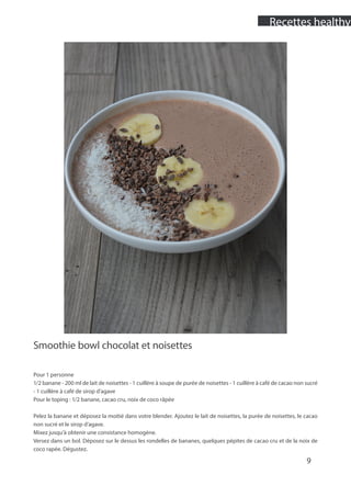 Smoothie bowl chocolat et noisettes
Pour 1 personne
1/2 banane - 200 ml de lait de noisettes - 1 cuillère à soupe de purée de noisettes - 1 cuillère à café de cacao non sucré
- 1 cuillère à café de sirop d’agave
Pour le toping : 1/2 banane, cacao cru, noix de coco râpée
Pelez la banane et déposez la moitié dans votre blender. Ajoutez le lait de noisettes, la purée de noisettes, le cacao
non sucré et le sirop d’agave.
Mixez jusqu’à obtenir une consistance homogène.
Versez dans un bol. Déposez sur le dessus les rondelles de bananes, quelques pépites de cacao cru et de la noix de
coco rapée. Dégustez.
9
Recettes healthy
 