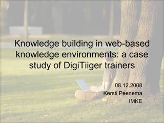 Knowledge building in web-based knowledge environments: a case study of DigiTiiger trainers 08.12.2008 Kersti Peenema IMKE 