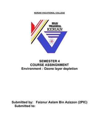 KERIAN VOCATIONAL COLLEGE 
SEMESTER 4 
COURSE ASSINGNMENT 
Environment : Ozone layer depletion 
Submitted by: Faiznur Aslam Bin Azizzon (2PIC) 
Submitted to: 
 