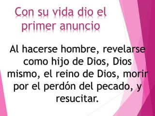 Con su vida dio el
primer anuncio
Al hacerse hombre, revelarse
como hijo de Dios, Dios
mismo, el reino de Dios, morir
por el perdón del pecado, y
resucitar.
 