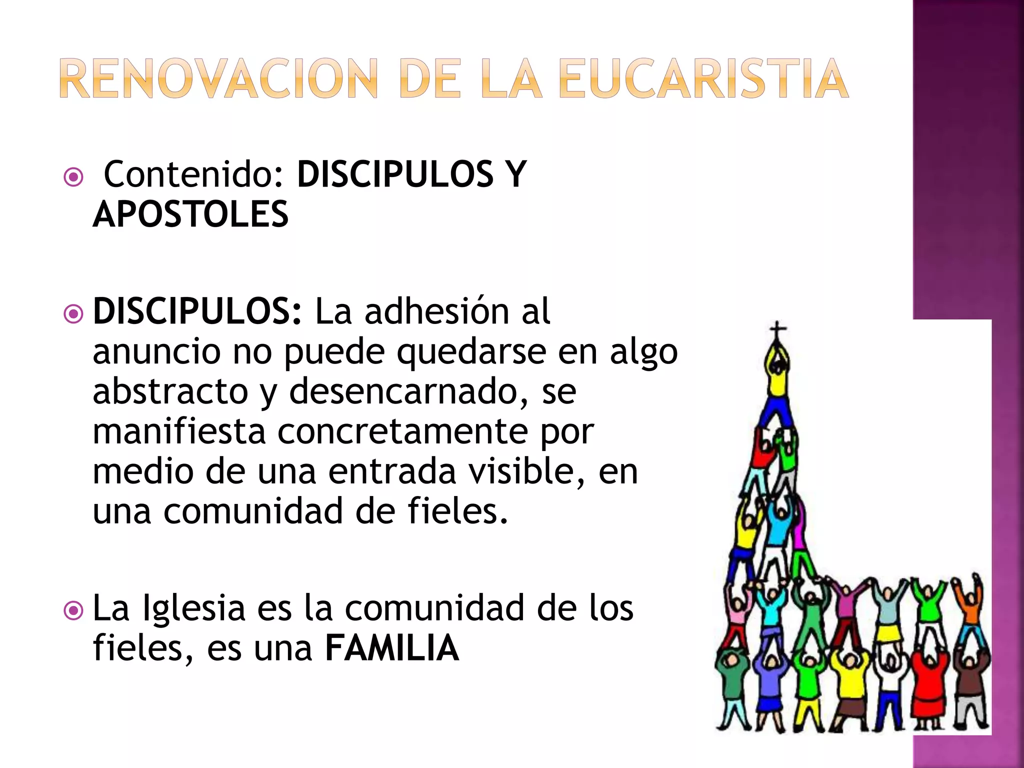  Contenido: DISCIPULOS Y
APOSTOLES
 DISCIPULOS: La adhesión al
anuncio no puede quedarse en algo
abstracto y desencarnado, se
manifiesta concretamente por
medio de una entrada visible, en
una comunidad de fieles.
 La Iglesia es la comunidad de los
fieles, es una FAMILIA
 