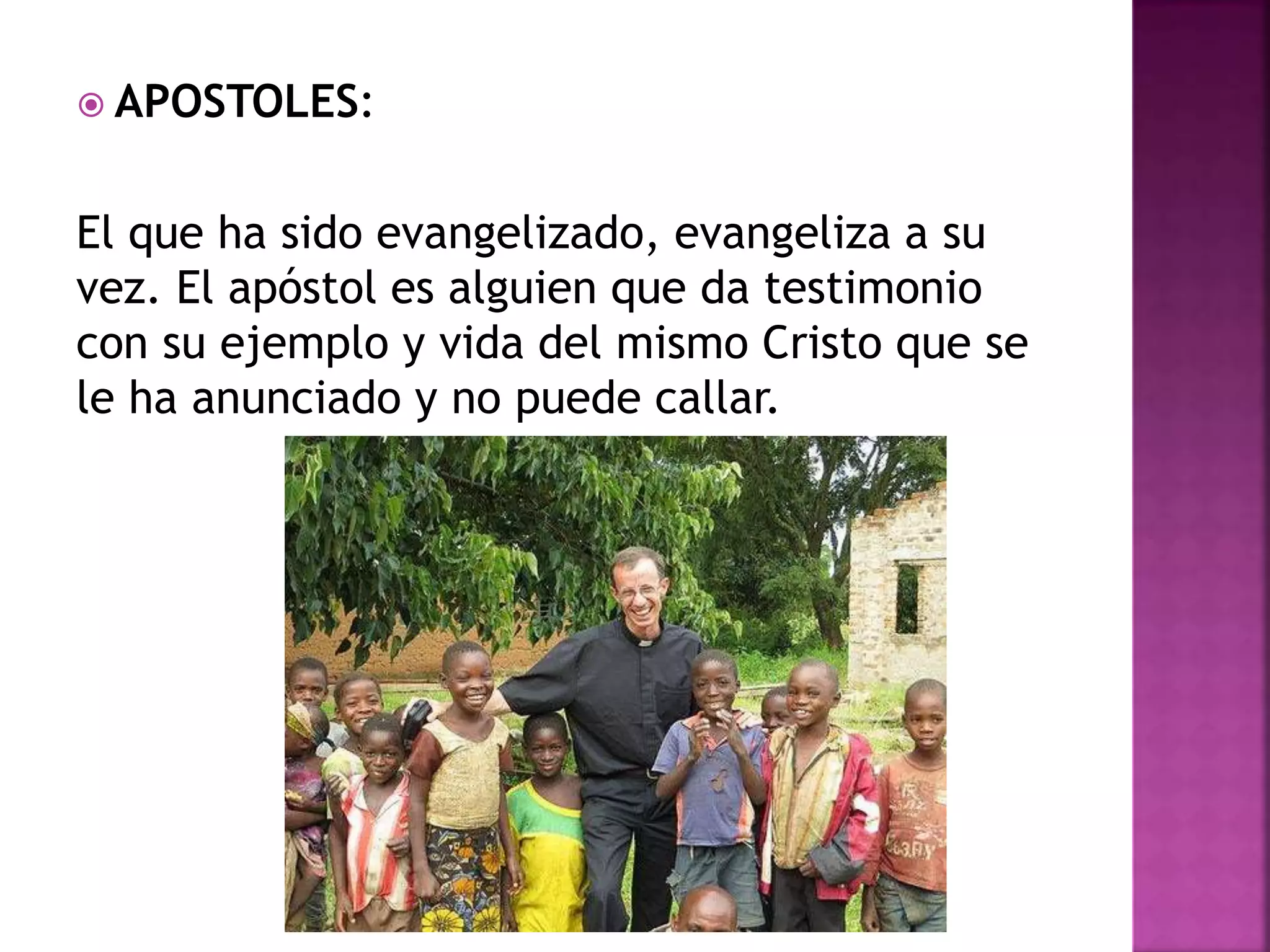  APOSTOLES:
El que ha sido evangelizado, evangeliza a su
vez. El apóstol es alguien que da testimonio
con su ejemplo y vida del mismo Cristo que se
le ha anunciado y no puede callar.
 