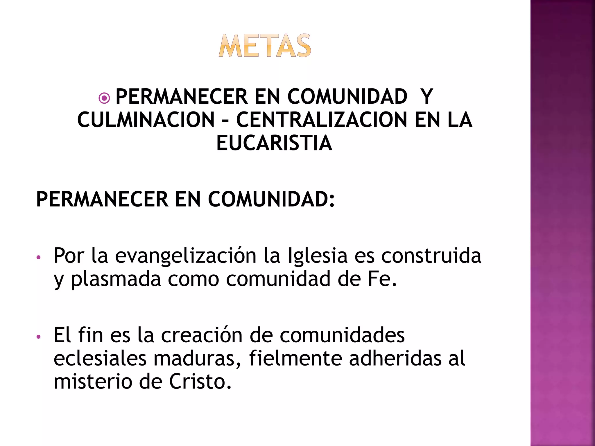  PERMANECER EN COMUNIDAD Y
CULMINACION – CENTRALIZACION EN LA
EUCARISTIA
PERMANECER EN COMUNIDAD:
• Por la evangelización la Iglesia es construida
y plasmada como comunidad de Fe.
• El fin es la creación de comunidades
eclesiales maduras, fielmente adheridas al
misterio de Cristo.
 