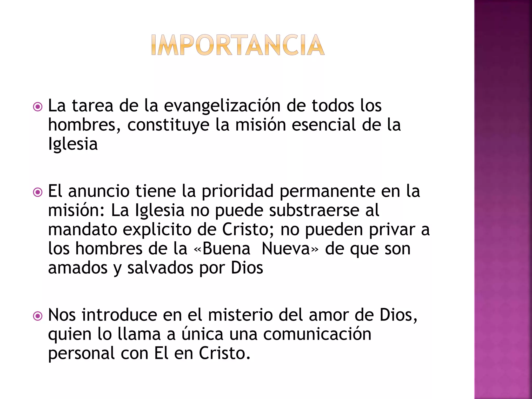  La tarea de la evangelización de todos los
hombres, constituye la misión esencial de la
Iglesia
 El anuncio tiene la prioridad permanente en la
misión: La Iglesia no puede substraerse al
mandato explicito de Cristo; no pueden privar a
los hombres de la «Buena Nueva» de que son
amados y salvados por Dios
 Nos introduce en el misterio del amor de Dios,
quien lo llama a única una comunicación
personal con El en Cristo.
 