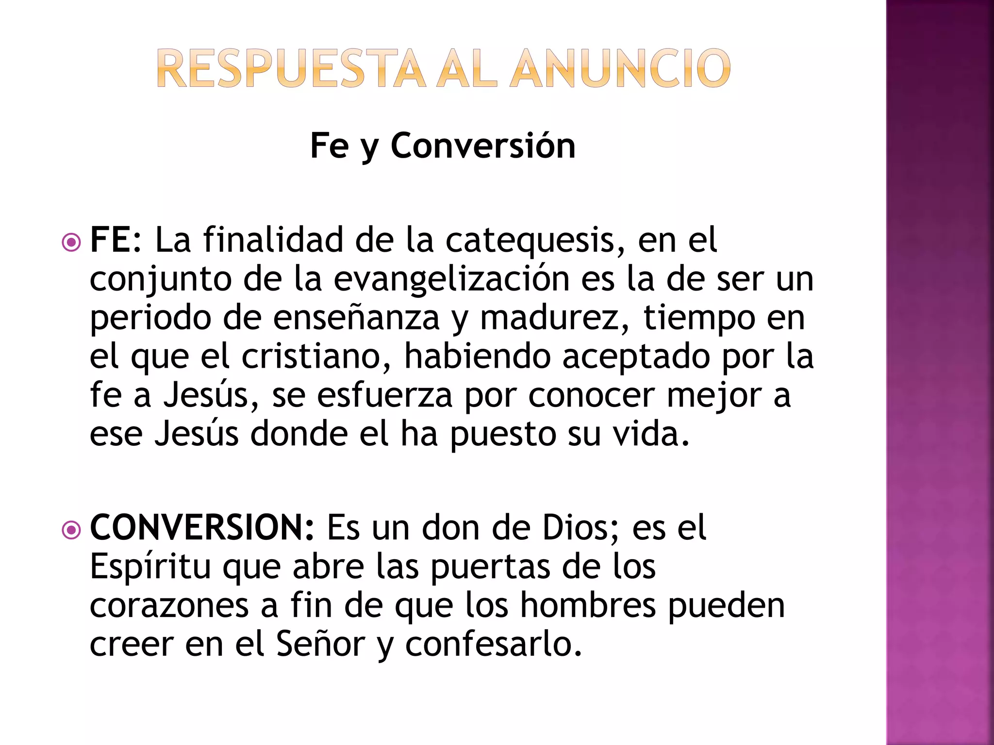 Fe y Conversión
 FE: La finalidad de la catequesis, en el
conjunto de la evangelización es la de ser un
periodo de enseñanza y madurez, tiempo en
el que el cristiano, habiendo aceptado por la
fe a Jesús, se esfuerza por conocer mejor a
ese Jesús donde el ha puesto su vida.
 CONVERSION: Es un don de Dios; es el
Espíritu que abre las puertas de los
corazones a fin de que los hombres pueden
creer en el Señor y confesarlo.
 