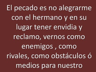 El pecado es no alegrarme
  con el hermano y en su
    lugar tener envidia y
   reclamo, vernos como
      enemigos , como
rivales, como obstáculos ó
    medios para nuestro
 