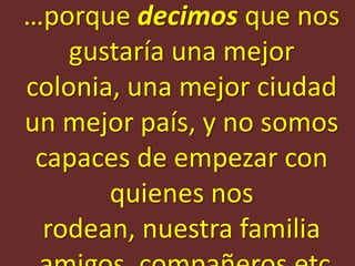 …porque decimos que nos
    gustaría una mejor
colonia, una mejor ciudad
un mejor país, y no somos
 capaces de empezar con
       quienes nos
  rodean, nuestra familia
 