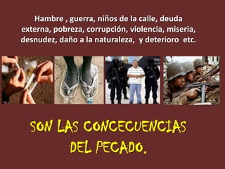 Hambre , guerra, niños de la calle, deuda
externa, pobreza, corrupción, violencia, miseria,
desnudez, daño a la naturaleza, y deterioro etc.




  SON LAS CONCECUENCIAS
        DEL PECADO.
 