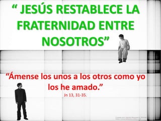 “ JESÚS RESTABLECE LA
  FRATERNIDAD ENTRE
      NOSOTROS”

“Ámense los unos a los otros como yo
          los he amado.”
               Jn 13, 31-35.
 