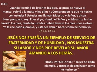 LEER:
        Cuando terminó de lavarles los pies, se puso de nuevo el
 manto, volvió a la mesa y les dijo: « ¿Comprenden lo que he hecho
       con ustedes? Ustedes me llaman Maestro y Señor, y dicen
 bien, porque lo soy. Pues si yo, siendo el Señor y el Maestro, les he
lavado los pies, también ustedes deben lavarse los pies unos a otros.
  Yo les he dado ejemplo, y ustedes deben hacer como he hecho yo.
                             Jn 13, 12-17

    JESÚS NOS ENSEÑA UN EJEMPLO DE SERVICIO DE
     FRATERNIDAD Y DE HUMILDAD , NOS MUESTRA
       SU AMOR Y NOS PIDE REVELAR SU AMOR
               AMANDO A LOS DEMÁS.
                                FRASE IMPORTANTE: " Yo les he dado
                                ejemplo, y ustedes deben hacer como
                                            he hecho yo "
 