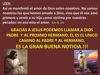 LEER:
Así se manifestó el amor de Dios entre nosotros. No somos
nosotros los que hemos amado a Dios, sino que él nos amó
primero y envió a su hijo como victima por nuestros
pecados: en eso esta el amor. 1Jn 4, 10.
    GRACIAS A JESUS PODEMOS LLAMAR A DIOS
  PADRE Y AL PROJIMO HERMANO, ÉL ES EL UNICO
       CAMINO AL PADRE Y AL HERMANO,
       ES LA GRAN BUENA NOTICIA.!!!
 