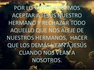 POR LO TANTO, DEBEMOS
 ACEPTAR A JESÚS NUESTRO
HERMANO Y RECHAZAR TODO
 AQUELLO QUE NOS ALEJE DE
NUESTROS HERMANOS, HACER
QUE LOS DEMÁS VEAN A JESÚS
   CUANDO NOS VEAN A
        NOSOTROS.
 
