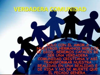 VERDADERA COMUNIDAD




         SOLO CON EL AMOR A
     NUESTROS HERMANOS REFLEJO
     DE DIOS, SEREMOS CAPACES DE
          SER UNA VERDADERA
     COMUNIDAD CRISTIANA Y ASÍ
        TRANSFORMAR NUESTRA
     REALIDAD EN UNA REALIDAD E
     DE VIDA Y NO DE MUERTE QUE
          EL PECADO GENERA.
 