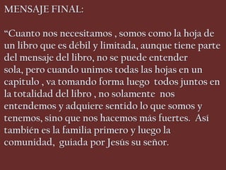 MENSAJE FINAL:

“Cuanto nos necesitamos , somos como la hoja de
un libro que es débil y limitada, aunque tiene parte
del mensaje del libro, no se puede entender
sola, pero cuando unimos todas las hojas en un
capitulo , va tomando forma luego todos juntos en
la totalidad del libro , no solamente nos
entendemos y adquiere sentido lo que somos y
tenemos, sino que nos hacemos más fuertes. Así
también es la familia primero y luego la
comunidad, guiada por Jesús su señor.
 