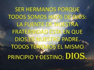 SER HERMANOS PORQUE
TODOS SOMOS HIJOS DE DIOS:
   LA FUENTE DE NUESTRA
 FRATERNIDAD ESTA EN QUE
  DIOS ES NUESTRO PADRE.
 TODOS TENEMOS EL MISMO
PRINCIPIO Y DESTINO; DIOS.
 