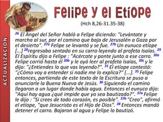 26 El Angel del Señor habló a Felipe diciendo: "Levántate y
                marcha al sur, por el camino que baja de Jerusalén a Gaza por
ACTUALIZACIÓN




                el desierto". 27a Felipe se levantó y se fue. 27b Un eunuco etíope
                [...] 28regresaba sentado en su carro leyendo al profeta Isaías. 29
                El Espíritu dijo a Felipe : "Acércate y ponte junto a ese carro. 30a
                Felipe corrió hasta él 30b y le oyó leer al profeta Isaías, 30c y le
                dijo: "¿Entiendes lo que vas leyendo?". 31 El etíope contestó:
                "¿Cómo voy a entender si nadie me lo explica?" [...]. 35 Felipe
                entonces, partiendo de este texto de la Escritura se puso a
                anunciarle la Buena Nueva de Jesús. 36 Siguiendo el camino
                llegaron a un lugar donde había agua. Entonces el eunuco dijo:
                "Aquí hay agua ¿qué impide que yo sea bautizado?". 37a Felipe
                le dijo : "Si crees de todo corazón, es posible". 37b "Creo", afirmó
                el etíope, "que Jesucristo es el Hijo de Dios". 38 Entonces mandó
                detener el carro. Bajaron al agua y Felipe lo bautizó.
 