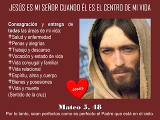 JESÚS ES MI SEÑOR CUANDO ÉL ES EL CENTRO DE MI VIDA
 Consagración y entrega de
 todas las áreas de mi vida:
 Salud y enfermedad
 Penas y alegrías
 Trabajo y descanso
 Vocación y estado de vida
 Vida conyugal y familiar
 Vida relacional
 Espíritu, alma y cuerpo
 Bienes y posesiones
 Vida y muerte              Jesús
 (Sentido de la cruz)

                          Mateo 5, 48
Por lo tanto, sean perfectos como es perfecto el Padre que está en el cielo.
 