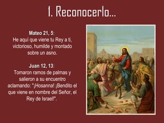 1. Reconocerlo…
           Mateo 21, 5:
                      5
  He aquí que viene tu Rey a ti,
  victorioso, humilde y montado
          sobre un asno.

           Juan 12, 13:
                    13
   Tomaron ramos de palmas y
     salieron a su encuentro
aclamando: "¡Hosanna! ¡Bendito el
que viene en nombre del Señor, el
         Rey de Israel!".
 