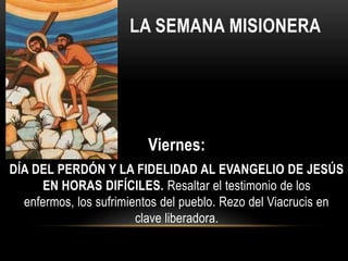 LA SEMANA MISIONERA

Viernes:
DÍA DEL PERDÓN Y LA FIDELIDAD AL EVANGELIO DE JESÚS
EN HORAS DIFÍCILES. Resaltar el testimonio de los
enfermos, los sufrimientos del pueblo. Rezo del Viacrucis en
clave liberadora.

 