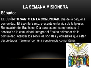 LA SEMANA MISIONERA
Sábado:
EL ESPÍRITU SANTO EN LA COMUNIDAD. Día de la pequeña
comunidad. El Espíritu Santo, presente en la vida de la Iglesia.
Renovación del Bautismo. Día para asumir compromisos al
servicio de la comunidad: Integrar el Equipo animador de la
comunidad. Atender los servicios sociales y eclesiales que están
descuidados. Terminar con una convivencia comunitaria.

 