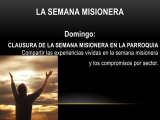 LA SEMANA MISIONERA
Domingo:
CLAUSURA DE LA SEMANA MISIONERA EN LA PARROQUIA
Compartir las experiencias vividas en la semana misionera
y los compromisos por sector.

 