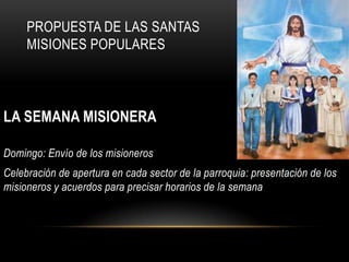 PROPUESTA DE LAS SANTAS
MISIONES POPULARES

LA SEMANA MISIONERA
Domingo: Envío de los misioneros
Celebración de apertura en cada sector de la parroquia: presentación de los
misioneros y acuerdos para precisar horarios de la semana

 