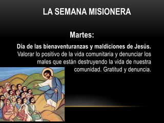 LA SEMANA MISIONERA
Martes:
Día de las bienaventuranzas y maldiciones de Jesús.
Valorar lo positivo de la vida comunitaria y denunciar los
males que están destruyendo la vida de nuestra
comunidad. Gratitud y denuncia.

 