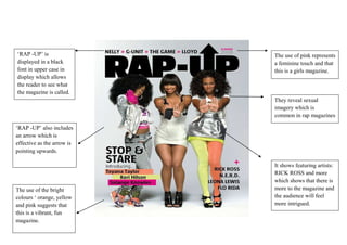 ‘RAP -UP’ is                The use of pink represents
displayed in a black        a feminine touch and that
font in upper case in       this is a girls magazine.
display which allows
the reader to see what
the magazine is called.
                            They reveal sexual
                            imagery which is
                            common in rap magazines

‘RAP -UP’ also includes
an arrow which is
effective as the arrow is
pointing upwards.

                            It shows featuring artists:
                            RICK ROSS and more
                            which shows that there is
The use of the bright       more to the magazine and
colours ‘ orange, yellow    the audience will feel
and pink suggests that      more intrigued.
this is a vibrant, fun
magazine.
 