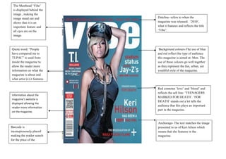 The Masthead „Vibe‟
 is displayed behind the
 image , making the
 image stand out and           Dateline- refers to when the
 shows that it is an           magazine was released: „2010‟,
 important feature and         what it features and reflects the title
 all eyes are on the           „Vibe‟.
 image.



Quote word: “People             Background colours-The use of blue
have compared me to            and red reflect the type of audience
TUPAC” is used from            this magazine is aimed at: Men. The
inside the magazine to         use of these colours go well together
allow the reader more          as they represent the fun, urban, yet
information on what the        youthful style of the magazine.
magazine is about and
what artist (s) it features.

                               Red connotes „love‟ and „blood‟ and
                               reflects the sell line: „TEENAGERS
Information about the
                               MARKED FOR DEATH‟. „FOR
magazine’s website is
                               DEATH‟ stands out a lot tells the
displayed allowing the
                               audience that this plays an important
reader more information
                               part in the magazine.
on the magazine.


                               Anchorage- The text matches the image
Barcode is                     presented to us of Keri hilson which
inconspicuously placed         means that she features in the
making the reader search       magazine.
for the price of the
magazine.
 