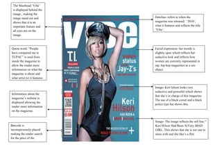 The Masthead „Vibe‟
 is displayed behind the
 image , making the
 image stand out and           Dateline- refers to when the
 shows that it is an           magazine was released: „2010‟,
 important feature and         what it features and reflects the title
 all eyes are on the           „Vibe‟.
 image.



Quote word: “People            Facial expression- her mouth is
have compared me to            slightly open which reflects her
TUPAC” is used from            seductive look and reflects how
inside the magazine to         women are currently represented in
allow the reader more          rap, hip-hop magazines as a sex
information on what the        object.
magazine is about and
what artist (s) it features.

                               Image- Keri hilson looks very
                               seductive and powerful which shows
Information about the
                               that she‟s in charge of this magazine.
magazine‟s website is
                               The use of a black corset and a black
displayed allowing the
                               police type hat shows this.
reader more information
on the magazine.


                               Image- The image reflects the sell line “
Barcode is                     Keri Hilson Had Been A(Very )BAD
inconspicuously placed         GIRL. This shows that she is not one to
making the reader search       mess with and she like‟s a flirt.
for the price of the
magazine.
 
