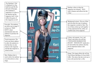 The Masthead ‘Vibe’
 is displayed in a big ,
 bold font and fills the       Dateline- refers to when the
 first part of the page.       magazine was released: ‘2010’,
 The masthead is               what it features and reflects the title
 important as it refers to     ‘Vibe’.
 the dateline and the
 magazine itself. It also
 reflects the genre of
 this magazine as well.
                               Background colours- The use of blue
                               and red reflect the type of audience
Free gifts- The audience       this magazine is aimed at: Men. The
are told to turn to page 57    use of these colours go well together
as there are ‘FREE             as they represent the fun, urban, yet
GIFTS’ which                   youthful style of the magazine.
automatically draws the
audience to purchase the
magazine.
                               Colour- red connotes ‘love’ and
Facial expression- The         ‘blood’ and reflects the sell-line:
artist uses direct address     ‘TEENAGERS MARKED FOR
to allow the audience to       DEATH’. ‘FOR DEATH’ stands out a
feel that they too also        lot and notifies the audience that this
feature in the magazine        has an important feature in the
and that this magazine is      magazine.
aimed at them.

                               Image- The image reflects the sell line
Shot- Medium shot is           “Keri Hilson Had Been A (Very) BAD
used to allow the audience     GIRL. This shows that she is not one to
to see the artist at a close   mess with and she like’s a flirt.
range.
 