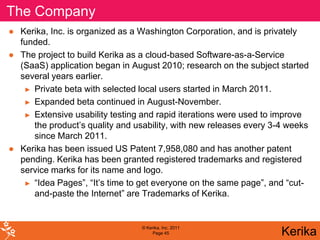 The Company
● Kerika, Inc. is organized as a Washington Corporation, and is privately
  funded.
● The project to build Kerika as a cloud-based Software-as-a-Service
  (SaaS) application began in August 2010; research on the subject started
  several years earlier.
   ► Private beta with selected local users started in March 2011.

   ► Expanded beta continued in August-November.

   ► Extensive usability testing and rapid iterations were used to improve
     the product’s quality and usability, with new releases every 3-4 weeks
     since March 2011.
● Kerika has been issued US Patent 7,958,080 and has another patent
  pending. Kerika has been granted registered trademarks and registered
  service marks for its name and logo.
   ► “Idea Pages”, “It’s time to get everyone on the same page”, and “cut-
     and-paste the Internet” are Trademarks of Kerika.


                                 © Kerika, Inc. 2011
                                      Page 45                       Kerika
 