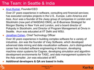 The Team: in Seattle & India
● Arun Kumar, Founder/CEO
  Over 27 years experience in software, consulting and financial services;
  has executed complex projects in the U.S., Europe, Latin America and
  Asia. Arun was a founder of the Jiway group of companies in London and
  Stockholm (now part of NASDAQ OMX), an E-Business Strategist for
  Morgan Stanley in New York and London, and a board director of
  Polopoly in Stockholm, and Director of Program Management at Onvia in
  Seattle. Arun was educated at IIT Delhi and WSU.
● Jonathan Cohen, Chief Technology Officer
  Over 30 years experience in building complex software for a variety of
  industries. Jon was the founder of Vsey Software, which developed
  advanced data mining and data visualization software. Jon's distinguished
  career has included software engineering at Amazon, developing
  machine vision systems for Cognex, developing simulation and algorithm
  development environments for TASC, and data management systems for
  the Ada compiler. Jon was educated at MIT.
● Additional developers & QA are based in India.
                                 © Kerika, Inc. 2011
                                      Page 46                      Kerika
 
