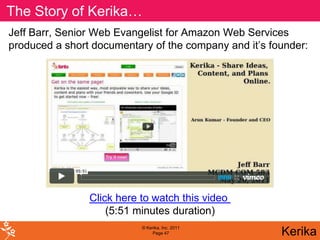 The Story of Kerika…
Jeff Barr, Senior Web Evangelist for Amazon Web Services
produced a short documentary of the company and it’s founder:




                Click here to watch this video
                    (5:51 minutes duration)
                           © Kerika, Inc. 2011
                                Page 47                Kerika
 