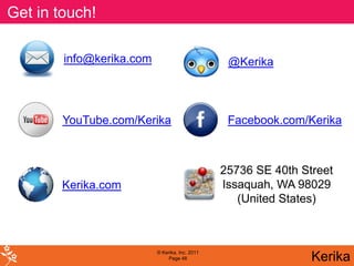 Get in touch!

        info@kerika.com                          @Kerika



        YouTube.com/Kerika                       Facebook.com/Kerika



                                                25736 SE 40th Street
        Kerika.com                              Issaquah, WA 98029
                                                   (United States)



                          © Kerika, Inc. 2011
                               Page 48                          Kerika
 