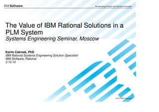 © 2013 IBM Corporation
Accelerating Product and Service Innovation
© 2013 IBM Corporation
Accelerating Product and Service Innovation
The Value of IBM Rational Solutions in a
PLM System
Systems Engineering Seminar, Moscow
Kerim Cakmak, PhD
IBM Rational Systems Engineering Solution Specialist
IBM Software, Rational
3.10.14
 