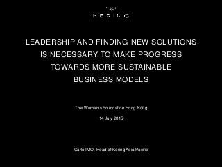 LEADERSHIP AND FINDING NEW SOLUTIONS
IS NECESSARY TO MAKE PROGRESS
TOWARDS MORE SUSTAINABLE
BUSINESS MODELS
The Women’s Foundation Hong Kong
14 July 2015
Carlo IMO, Head of Kering Asia Pacific
 