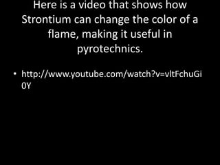 Here is a video that shows how
 Strontium can change the color of a
      flame, making it useful in
            pyrotechnics.

• http://www.youtube.com/watch?v=vltFchuGi
  0Y
 