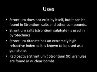 Uses
• Strontium does not exist by itself, but it can be
  found in Strontium salts and other compounds.
• Strontium salts (strontium sulphate) is used in
  pyrotechnics.
• Strontium titanate has an extremely high
  refractive index so it is known to be used as a
  gemstone.
• Radioactive Strontium ( Strontium 90) granules
  are found in nuclear bombs.
 