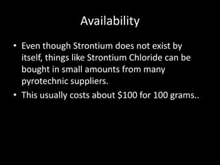Availability
• Even though Strontium does not exist by
  itself, things like Strontium Chloride can be
  bought in small amounts from many
  pyrotechnic suppliers.
• This usually costs about $100 for 100 grams..
 