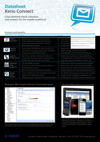 Datasheet
Kerio Connect
Cross platform email, calendars
and contacts for the mobile workforce




Features and benefits
                          Feature                                                            Benefit

        A better          ••   Business email, calendars, contacts & tasks                   ••   Does what Exchange does without the IT overhead
        alternative       ••   Better mobile device support than Exchange                    ••   View public & shared folders on your mobile device
                          ••   Simple web-based administration interface                     ••   Set-up, administration and maintenance is a breeze
                          ••   Better value than Exchange                                    ••   Lower licencing, hardware and service costs

        Platform          ••   Server support for Windows, Mac, Linux & virtual              ••   Adapts to any customer infrastructure environment
        freedom           ••   Use Outlook, Entourage, Apple clients or WebMail              ••   Works with your preferred email client
                          ••   Versatile user authentication support                         ••   Integrates with AD, OD or local user directory

        Superior     ••        Push email, calendars, contacts, and tasks sync               ••   Keeps mobile workers up to date automatically
        mobile email ••        Wireless synchronisation across multiple platforms            ••   Compatible with a multi-platform mobile workforce
                          ••   Remote data wipe with Kerio Smart Wipe                        ••   Keeps data secure in the event of a phone loss

        Advanced          ••   SSL and S/MIME encryption                                     ••   Protect email content & passwords from outsiders
        email             ••   Dual anti-virus and 14-layer anti-spam protection             ••   Protect from viruses, spam and phishing attacks
        protection        ••   Automated server backup                                       ••   Prevent data loss, recover accidentally deleted email
                          ••   Built-in email archiving and retention policies               ••   Satisfy compliance and legal discovery requirements

        Hosted            ••   Secure, reliable access with predictable monthly fees         ••   No upfront licencing, pay as you go, scale as needed
        Kerio             ••   Best-in-class mobile device support                           ••   Support for any smartphone, no additional cost
        Connect           ••   Offered as a service through Kerio Hosting Providers          ••   Reliable service - nothing to maintain, always current



Block up to 98% of spam with over 14 anti-spam layers.                                             Use the mobile device of your choice.




                                                                                                   Get mobile email for the iPhone, iPad, Android,
                                                                                                   BlackBerry, and more - delivered to you by Kerio
                                                                                                   Connect through Exchange ActiveSync, IMAP,
Directory Harvest Attack protection, anti-phishing/spoofing, a real-time blacklist server,         CalDAV and CardDAV, or BlackBerry Enterprise
Spam Assassin, SMTP restrictions and more provide maximum anti-spam protection.                    Server,




                                           Connect. Communicate. Collaborate. Securely. | +44 1223 202 130 | www.kerio.eu
 
