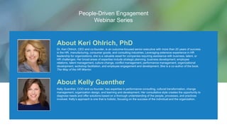 About Keri Ohlrich, PhD
Dr. Keri Ohlrich, CEO and co-founder, is an outcome-focused senior executive with more than 20 years of success
in the HR, manufacturing, consumer goods, and consulting industries. Leveraging extensive experience in HR
leadership for organizations, she is a valuable asset for companies requiring assistance with business, talent, or
HR challenges. Her broad areas of expertise include strategic planning, business development, employee
relations, talent management, culture change, conflict management, performance management, organizational
development, workshop facilitation, and employee engagement and development. She is a co-author of the book,
The Way of the HR Warrior.
About Kelly Guenther
Kelly Guenther, COO and co-founder, has expertise in performance consulting, cultural transformation, change
management, organization design, and learning and development. Her consultative style creates the opportunity to
diagnose needs and offer solutions based on a thorough understanding of the people, processes, and practices
involved. Kelly’s approach is one that is holistic, focusing on the success of the individual and the organization.
People-Driven Engagement
Webinar Series
 