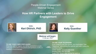 How HR Partners with Leaders to Drive
Engagement
Keri Ohlrich, PhD Kelly Guenther
With: With:
TO USE YOUR COMPUTER'S AUDIO:
When the webinar begins, you will be connected to audio
using your computer's microphone and speakers (VoIP). A
headset is recommended.
Webinar will begin:
11:00 am, PDT
TO USE YOUR TELEPHONE:
If you prefer to use your phone, you must select "Use
Telephone" after joining the webinar and call in using the
numbers below.
United States: +1 (213) 929-4232
Access Code: 955-393-868
Audio PIN: Shown after joining the webinar
--OR--
People-Driven Engagement
Webinar Series
 