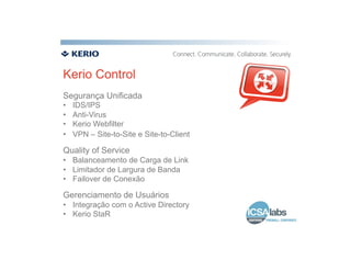 Kerio Control
Segurança Unificada
•    IDS/IPS
•    Anti-Virus
•    Kerio Webfilter
•    VPN – Site-to-Site e Site-to-Client

Quality of Service
•  Balanceamento de Carga de Link
•  Limitador de Largura de Banda
•  Failover de Conexão

Gerenciamento de Usuários
•  Integração com o Active Directory
•  Kerio StaR
 