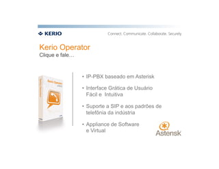 Kerio Operator
Clique e fale…



                 •  IP-PBX baseado em Asterisk

                 •  Interface Grática de Usuário
                    Fácil e Intuitiva

                 •  Suporte a SIP e aos padrões de
                    telefônia da indústria

                 •  Appliance de Software
                    e Virtual
 