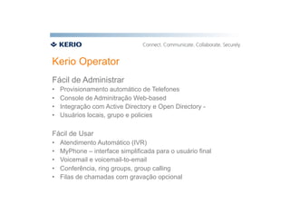 Kerio Operator
Fácil de Administrar
•    Provisionamento automático de Telefones
•    Console de Adminitração Web-based
•    Integração com Active Directory e Open Directory -
•    Usuários locais, grupo e policies

Fácil de Usar
•    Atendimento Automático (IVR)
•    MyPhone – interface simplificada para o usuário final
•    Voicemail e voicemail-to-email
•    Conferência, ring groups, group calling
•    Filas de chamadas com gravação opcional
 