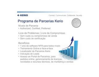 Programa de Parcerias Kerio
Níveis de Parceria
•  Authorized, Certified, Preferred

Livre de Problemas | Livre de Compromisso
•  Sem custo ou compromisso de venda
•  Sem custo de certificação

Beneficios
•    1 ano de software NFR para todos níveis
•    Treinamento Online e face-a-face
•    Localizador de Parceiros Kerio
•    Indicação de Leads
•    Acesso ao Portal de Parceiros, para
     pedidos online, gerenciamento de licenças,
     novidades e recursos técnicos, de marketing e vendas
 