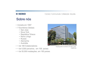 Sobre nós
•  Iniciada em 1997
•  7 Escritórios Globais
     •  San Jose
     •  Nova York
     •  República Tcheca
     •  Reino Unigo
     •  Russia
     •  Alemanha
     •  Austrália
•  + de 180 Colaboradores                   Headquarter da Kerio em San Jose,
                                                                    Califórnia
•  + de 5,000 parceiros, em 108 países
•  + de 50,000 instalações, em 185 países
 