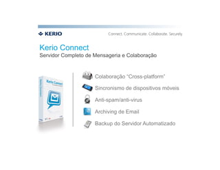 Kerio Connect
Servidor Completo de Mensageria e Colaboração


                     Colaboração “Cross-platform”

                     Sincronismo de dispositivos móveis

                     Anti-spam/anti-virus

                     Archiving de Email

                     Backup do Servidor Automatizado
 