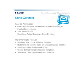 Kerio Connect
Fácil de Administrar
•    Baixo Requerimento de Hardware e baixa manutenção
•    Instalação em minutos
•    Sem dependências
•    Suporte ao Active Directory e Open Directory


Implementação Flexível
•    Windows, Mac, Linux, VMware, Parallels
•    Roda tanto no servidor como em uma estação de trabalho
•    Suporte a diversos clientes de email
•    Cliente de Webmail com recursos completos
•    “All-in-one”. Sem requerimento de “add-ons”.
 